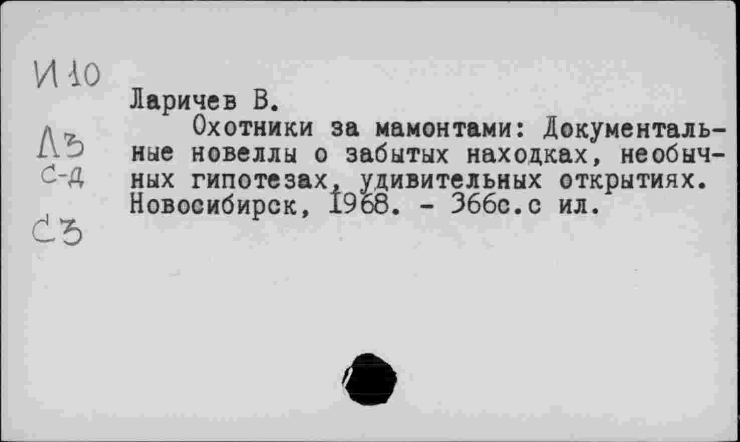 ﻿mo
Лъ
с-д
č*>
Ларичев В.
Охотники за мамонтами: Документальные новеллы о забытых находках, необычных гипотезах, удивительных открытиях. Новосибирск, 1968. - 366с.с ил.
е